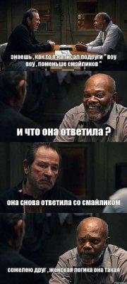 знаешь , как то я написал подруги " воу воу , поменьше смайликов " и что она ответила ? она снова ответила со смайликом сожелею друг , женская логика она такая ...