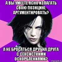 А ВЫ УМЕЕТЕ ЯСНО ИЗЛАГАТЬ СВОЮ ПОЗИЦИЮ, АРГУМЕНТИРОВАТЬ? А НЕ БРОСАТЬСЯ ДРУГ НА ДРУГА С СЕКСИСТКИМИ ОСКОРБЛЕНИЯМИ?