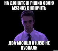 на діскатєці рішив свою музику включіть два місяця в клуб не пускали