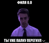 Филя о.о ты уже палку перегнул -.-