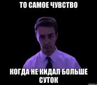 то самое чувство когда не кидал больше суток