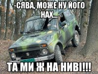 -Сява, може ну його нах... Та ми ж на Ниві!!!