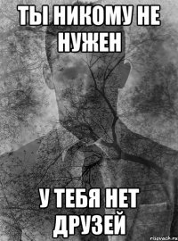 ты никому не нужен у тебя нет друзей