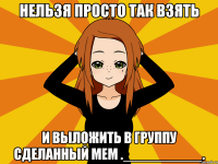 нельзя просто так взять и выложить в группу сделанный мем .__________.