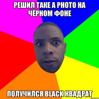 решил таке а photo на чёрном фоне получился black квадрат