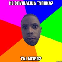 Не слушаешь тупака? Ты ахуел?