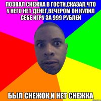 ПОЗВАЛ СНЕЖКА В ГОСТИ,СКАЗАЛ,ЧТО У НЕГО НЕТ ДЕНЕГ,ВЕЧЕРОМ ОН КУПИЛ СЕБЕ ИГРУ ЗА 999 РУБЛЕЙ БЫЛ СНЕЖОК,И НЕТ СНЕЖКА