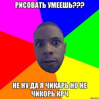 рисовать умеешь??? не ну да я чикарь но не чикорь крч