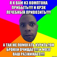 Я к вам из комптона прибыть!!!! и крэк лечебный привозить!!!! А так же помогать курить!!Он бронхи очищает!!! и мозг ваш разжижает!!!!