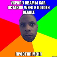 Украл у Обамы car, оставив weed и golden deagle Простил меня