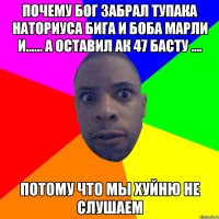 почему Бог забрал ТУПАКА НАТОРИУСА БИГА И БОБА МАРЛИ И...... а оставил ак 47 басту .... ПОТОМУ ЧТО МЫ ХУЙНЮ НЕ СЛУШАЕМ