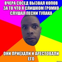 Вчера сосед вызвал копов за то что я слишком громко слушал песни тупака они приехали и арестовали его