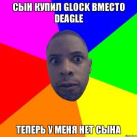 сын купил Glock вместо Deagle теперь у меня нет сына