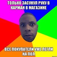 только засунул руку в карман в магазине все покупатели уже легли на пол