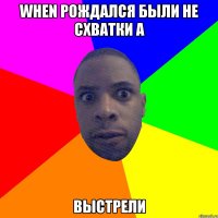 WHEN РОЖДАЛСЯ БЫЛИ НЕ СХВАТКИ А ВЫСТРЕЛИ