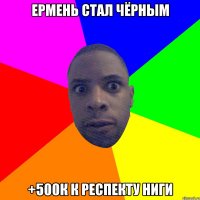 Ермень стал чёрным +500к к респекту ниги