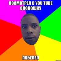 ПОСМОТРЕЛ В YOU TUBE Ололошку ПОБЕЛЕЛ