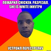 Пожарил chicken, разрезал, she is white inнутри устроил перестрелку