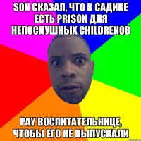 Son сказал, что в садике есть prison для непослушных childrenов pay воспитательнице, чтобы его не выпускали