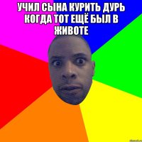 Учил сына курить дурь когда тот ещё был в животе 