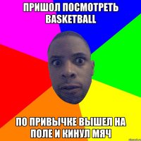 Пришол посмотреть Basketball по привычке вышел на поле и кинул мяч