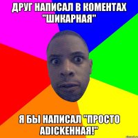 ДРУГ НАПИСАЛ В КОМЕНТАХ "ШИКАРНАЯ" Я БЫ НАПИСАЛ "ПРОСТО аDICKенная!"