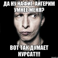 да ну нафиг. Айгерим умнее меня? вот так думает Нурсат!!!