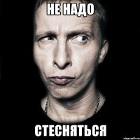 не надо СТЕСНЯТЬСЯ