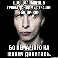 Що-що?Кажеш, в Громадському страшні тьолочки? Бо нема чого на Жанну дивитись.