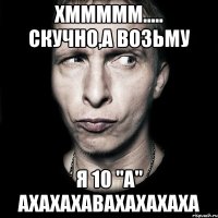 Хммммм..... Скучно,а возьму я 10 "а" ахахахавахахахаха