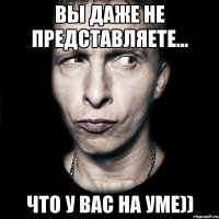 ВЫ ДАЖЕ НЕ ПРЕДСТАВЛЯЕТЕ... Что у вас на уме))