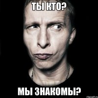 ты кто? мы знакомы?