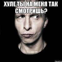 Хуле,ты на меня так смотришь? 