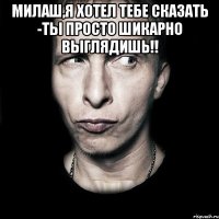 МИЛАШ,Я ХОТЕЛ ТЕБЕ СКАЗАТЬ -ТЫ ПРОСТО ШИКАРНО ВЫГЛЯДИШЬ!! 