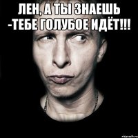 ЛЕН, А ТЫ ЗНАЕШЬ -ТЕБЕ ГОЛУБОЕ ИДЁТ!!! 