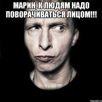 МАРИН, К ЛЮДЯМ НАДО ПОВОРАЧИВАТЬСЯ ЛИЦОМ!!! 