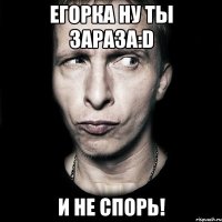 Егорка ну ты зараза:D и не спорь!