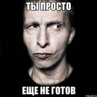 Ты просто Еще не готов