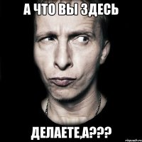 А что вы здесь делаете,а???