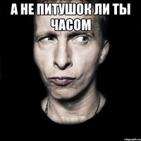 а не питушок ли ты часом 