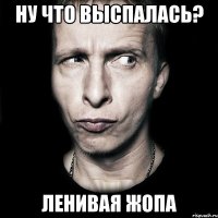 Ну что выспалась? Ленивая ЖОПА