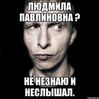 людмила павлиновна ? не незнаю и неслышал.