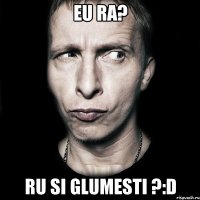 eu ra? ru si glumesti ?:D