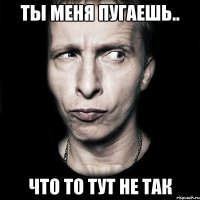 ты меня пугаешь.. что то тут не так