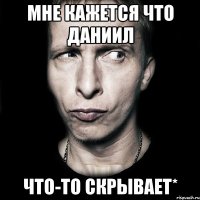 мне кажется что Даниил что-то скрывает*