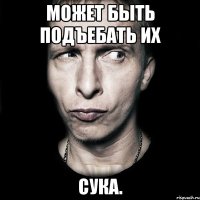 Может быть подъебать их СУКА.