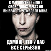 в маршрутке было 3 свободных места он выбрал то, что возле меня. ДУМАЮ, ЧТО У НАС ВСЁ СЕРЬЁЗНО