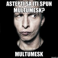 Astepti sa iti spun multumesk? Multumesk