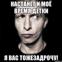 настанет и моё время детки я вас тожезадрочу!