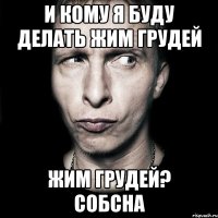 И кому я буду делать жим грудей жим грудей? собсна